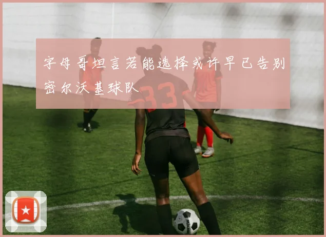 字母哥坦言若能选择或许早已告别密尔沃基球队