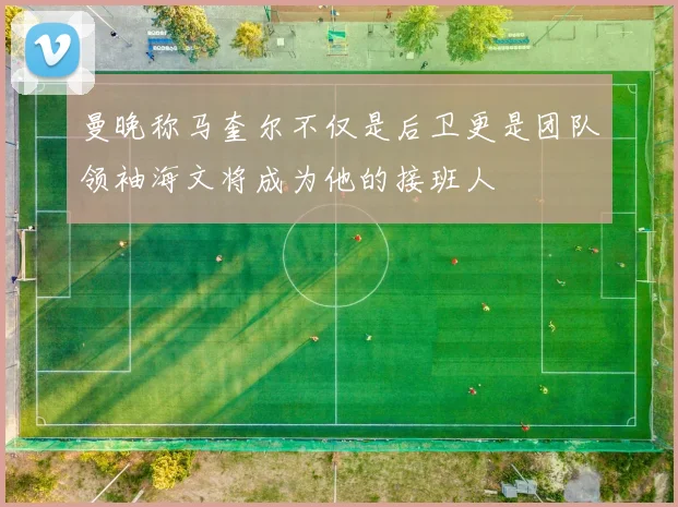 曼晚称马奎尔不仅是后卫更是团队领袖海文将成为他的接班人