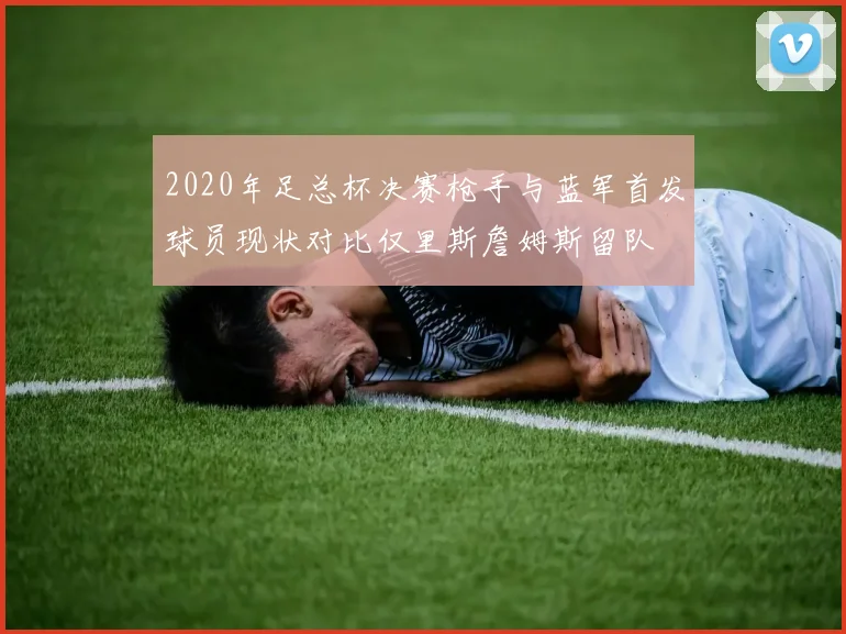 2020年足总杯决赛枪手与蓝军首发球员现状对比仅里斯詹姆斯留队