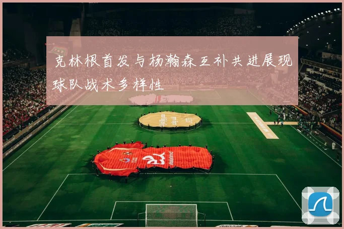 克林根首发与杨瀚森互补共进展现球队战术多样性