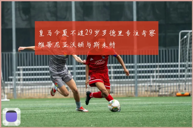皇马今夏不追29岁罗德里专注考察维蒂尼亚沃顿与斯米特