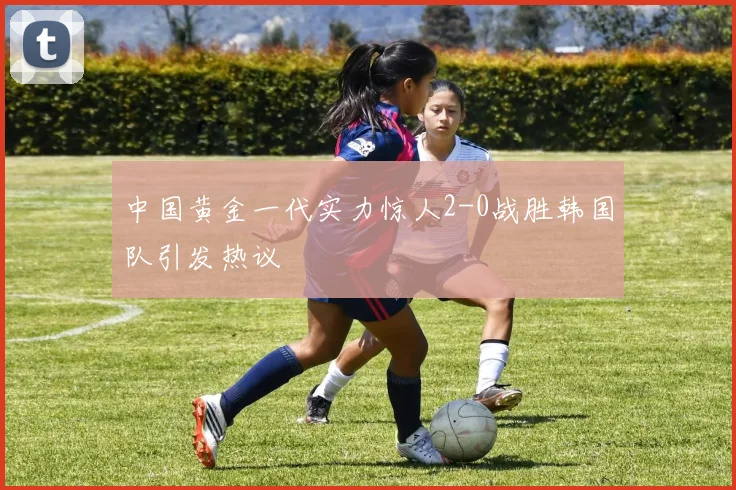 中国黄金一代实力惊人2-0战胜韩国队引发热议