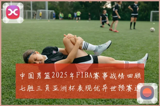 中国男篮2025年FIBA赛事战绩回顾七胜三负亚洲杯表现优异世预赛遗憾负于韩国