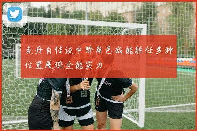 麦丹自信谈中锋角色我能胜任多种位置展现全能实力