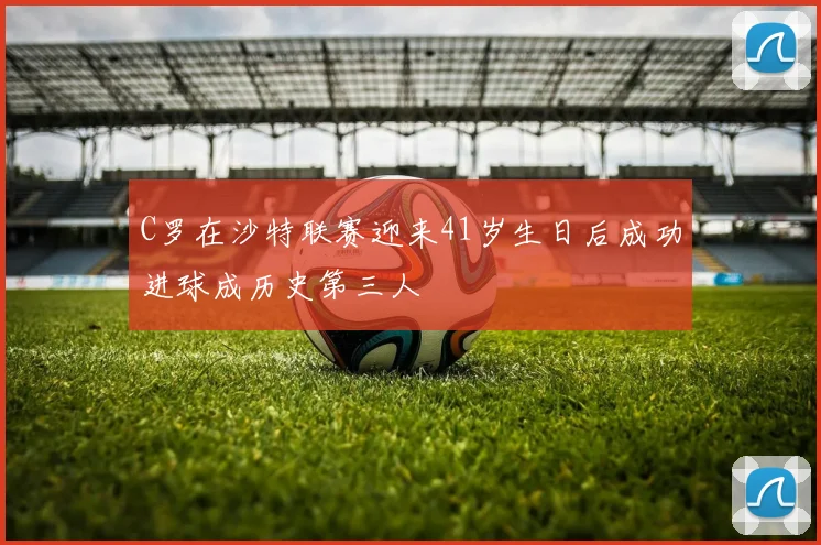C罗在沙特联赛迎来41岁生日后成功进球成历史第三人