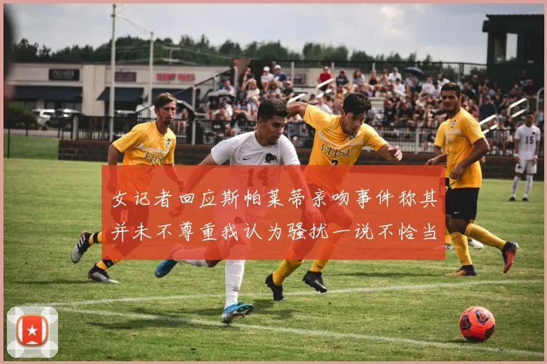 女记者回应斯帕莱蒂亲吻事件称其并未不尊重我认为骚扰一说不恰当