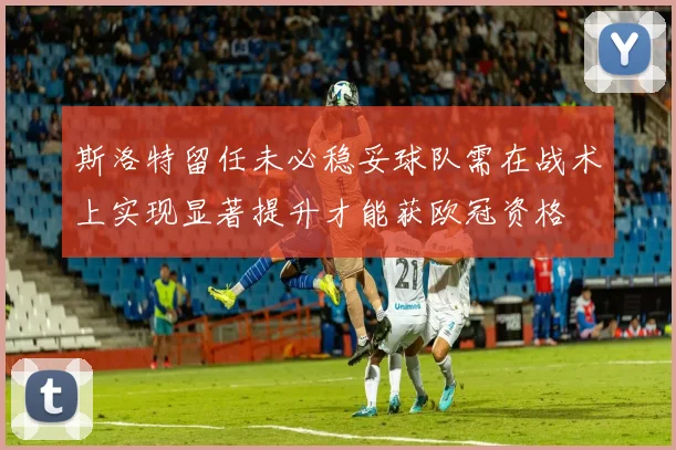 斯洛特留任未必稳妥球队需在战术上实现显著提升才能获欧冠资格