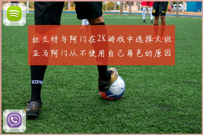 杜兰特与阿门在2K游戏中选择文班亚马阿门从不使用自己角色的原因揭秘