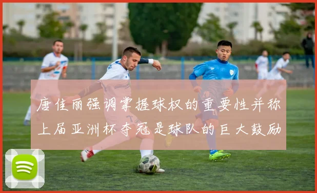 唐佳丽强调掌握球权的重要性并称上届亚洲杯夺冠是球队的巨大鼓励
