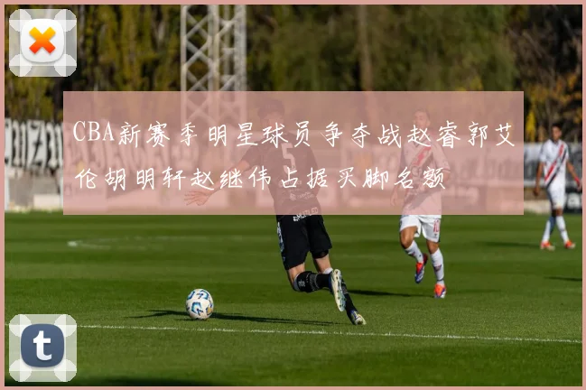 CBA新赛季明星球员争夺战赵睿郭艾伦胡明轩赵继伟占据买脚名额