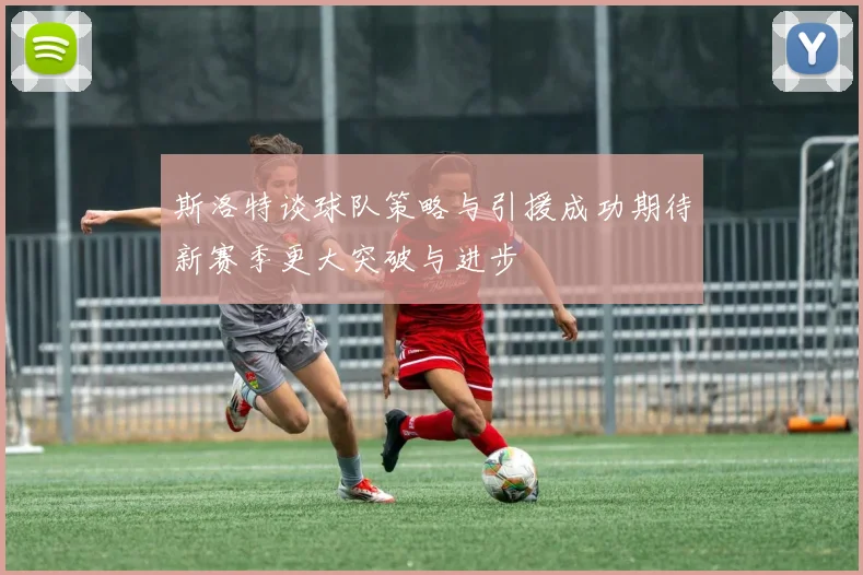 斯洛特谈球队策略与引援成功期待新赛季更大突破与进步