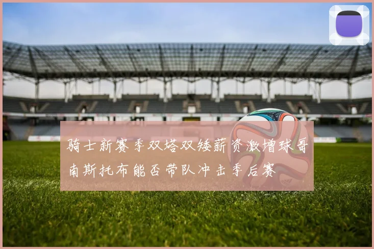 骑士新赛季双塔双矮薪资激增球哥南斯托布能否带队冲击季后赛