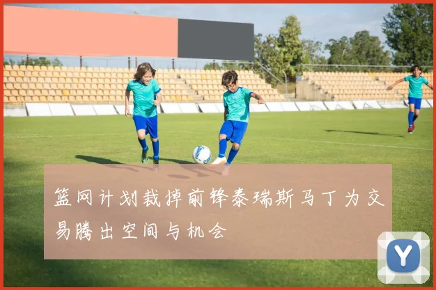 篮网计划裁掉前锋泰瑞斯马丁为交易腾出空间与机会