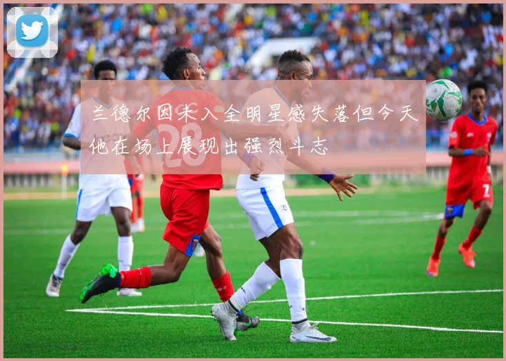 兰德尔因未入全明星感失落但今天他在场上展现出强烈斗志