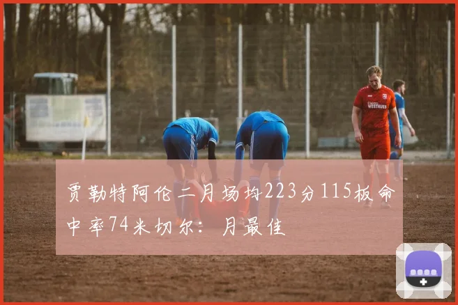 贾勒特阿伦二月场均223分115板命中率74米切尔：月最佳