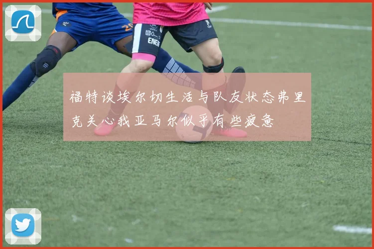 福特谈埃尔切生活与队友状态弗里克关心我亚马尔似乎有些疲惫