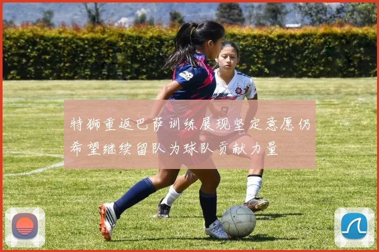 特狮重返巴萨训练展现坚定意愿仍希望继续留队为球队贡献力量