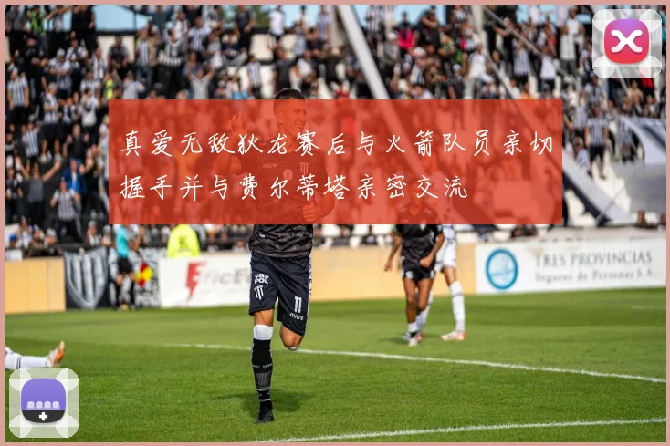 真爱无敌狄龙赛后与火箭队员亲切握手并与费尔蒂塔亲密交流