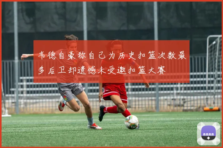韦德自豪称自己为历史扣篮次数最多后卫却遗憾未受邀扣篮大赛